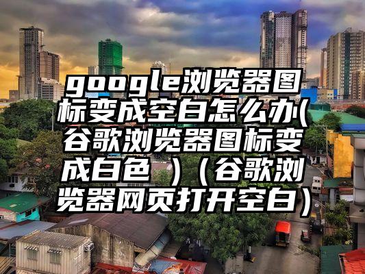 google浏览器图标变成空白怎么办(谷歌浏览器图标变成白色 )（谷歌浏览器网页打开空白）
