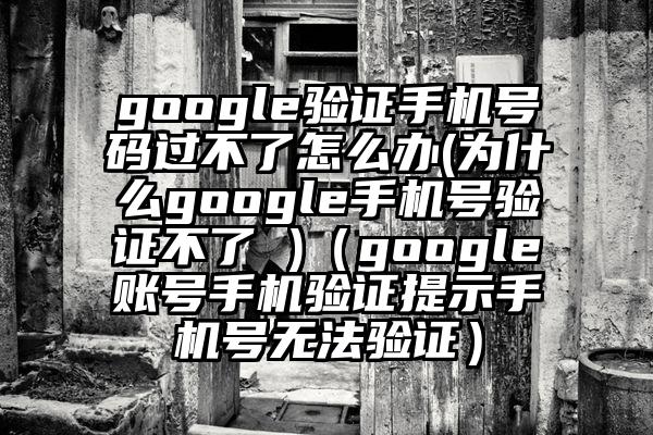 google验证手机号码过不了怎么办(为什么google手机号验证不了 )（google账号手机验证提示手机号无法验证）