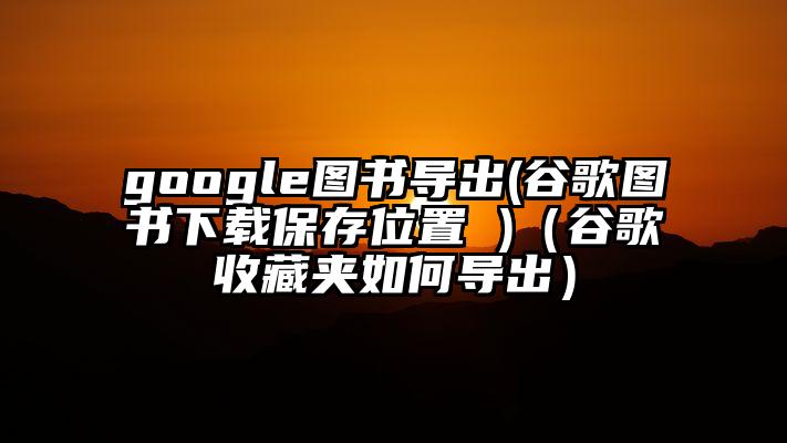 google图书导出(谷歌图书下载保存位置 )（谷歌收藏夹如何导出）