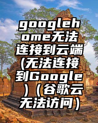 googlehome无法连接到云端(无法连接到Google )（谷歌云无法访问）