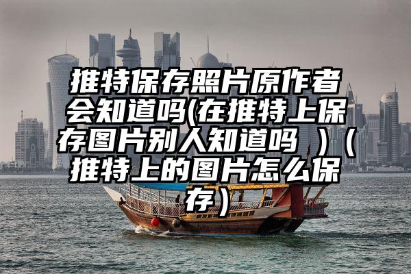 推特保存照片原作者会知道吗(在推特上保存图片别人知道吗 )（推特上的图片怎么保存）