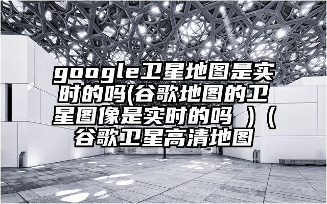 google卫星地图是实时的吗(谷歌地图的卫星图像是实时的吗 )（谷歌卫星高清地图
