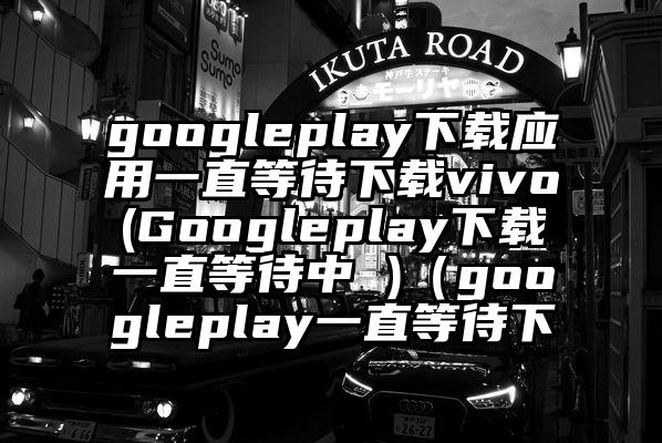 googleplay下载应用一直等待下载vivo(Googleplay下载一直等待中 )（googleplay一直等待下