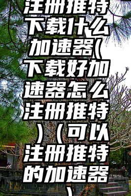 注册推特下载什么加速器(下载好加速器怎么注册推特 )（可以注册推特的加速器）