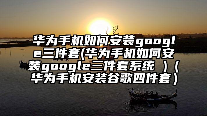 华为手机如何安装google三件套(华为手机如何安装google三件套系统 )（华为手机安装谷歌四件套）