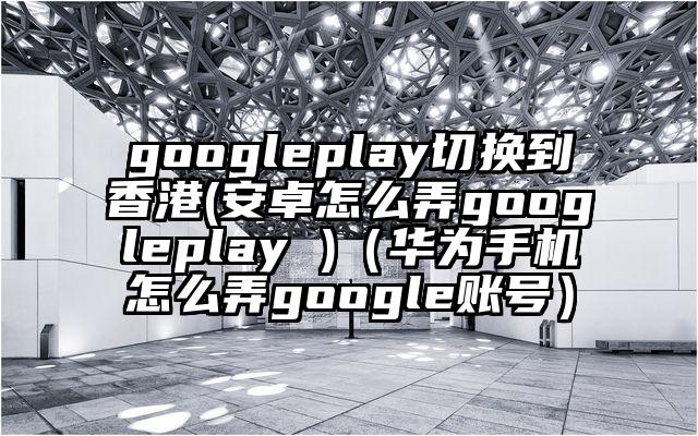 googleplay切换到香港(安卓怎么弄googleplay )（华为手机怎么弄google账号）