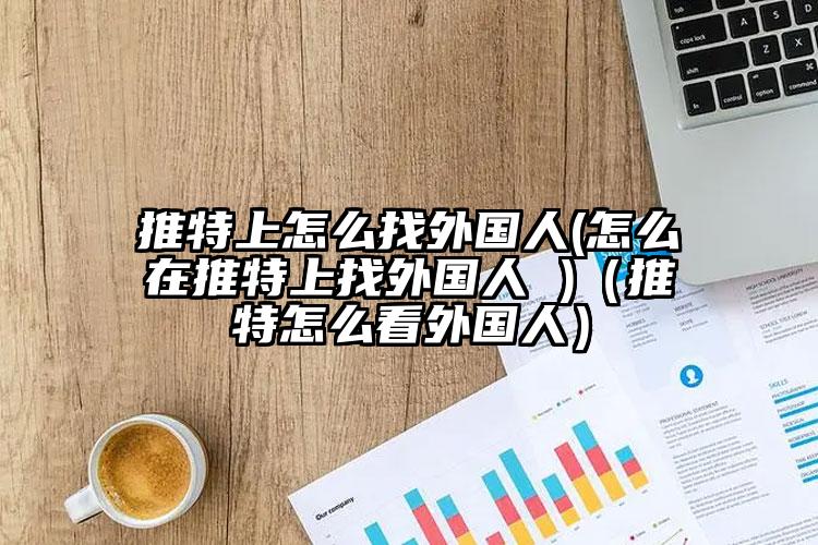 推特上怎么找外国人(怎么在推特上找外国人 )（推特怎么看外国人）