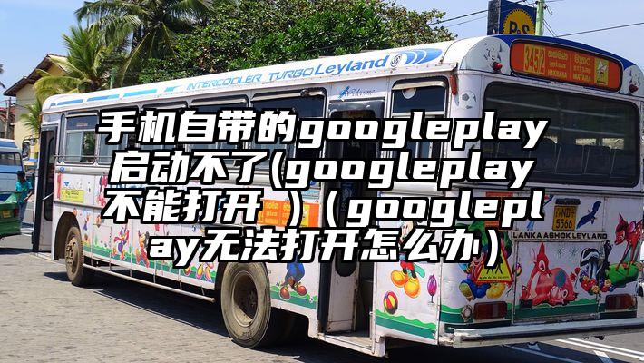手机自带的googleplay启动不了(googleplay不能打开 )（googleplay无法打开怎么办）