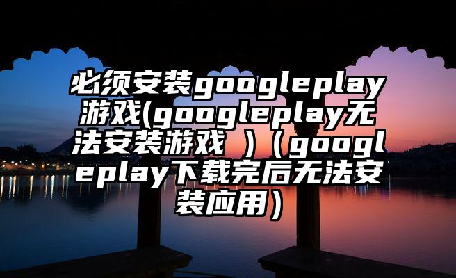 必须安装googleplay游戏(googleplay无法安装游戏 )（googleplay下载完后无法安装应用）