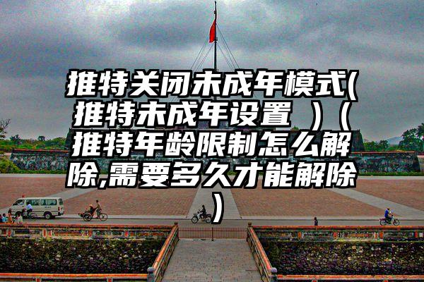 推特关闭未成年模式(推特未成年设置 )（推特年龄限制怎么解除,需要多久才能解除）