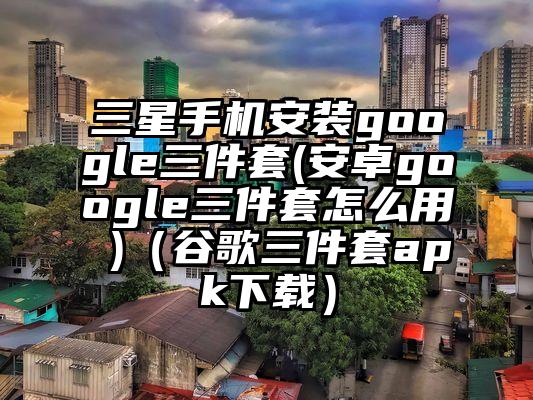 三星手机安装google三件套(安卓google三件套怎么用 )（谷歌三件套apk下载）