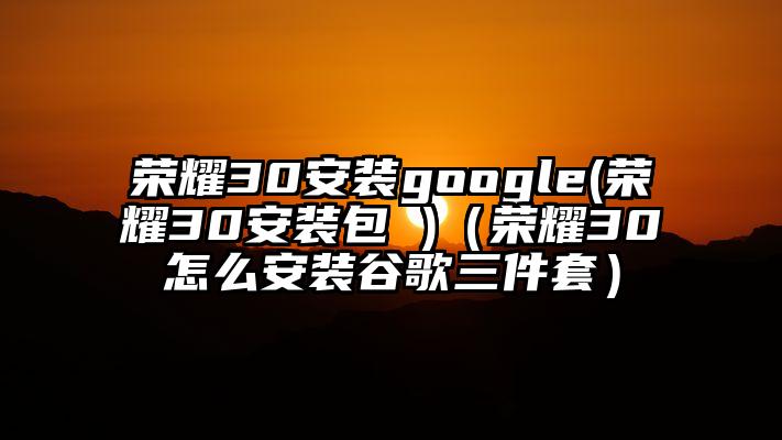 荣耀30安装google(荣耀30安装包 )（荣耀30怎么安装谷歌三件套）