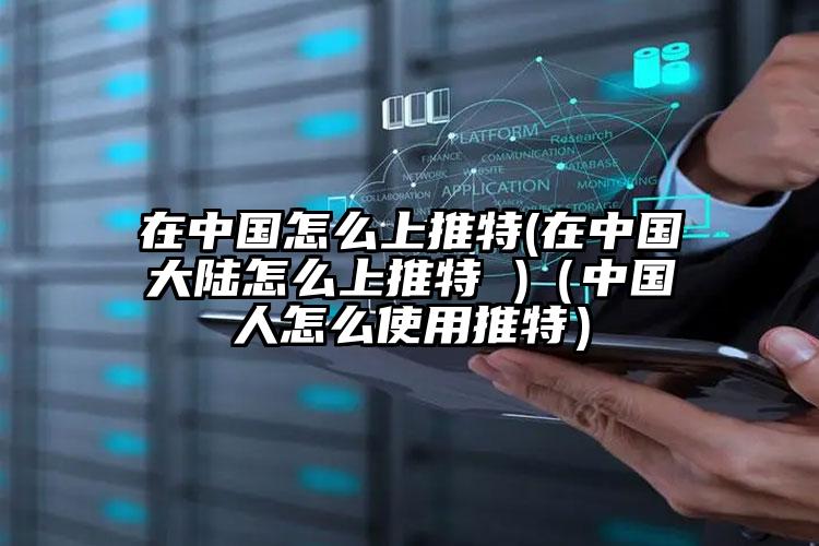 在中国怎么上推特(在中国大陆怎么上推特 )（中国人怎么使用推特）
