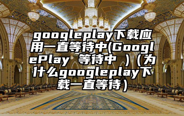 googleplay下载应用一直等待中(GooglePlay 等待中 )（为什么googleplay下载一直等待）