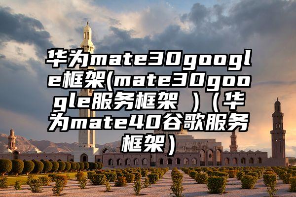 华为mate30google框架(mate30google服务框架 )（华为mate40谷歌服务框架）