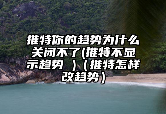 推特你的趋势为什么关闭不了(推特不显示趋势 )（推特怎样改趋势）