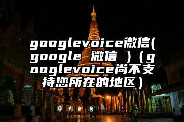 googlevoice微信(google 微信 )（googlevoice尚不支持您所在的地区）