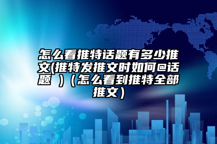 怎么看推特话题有多少推文(推特发推文时如何@话题 )（怎么看到推特全部推文）