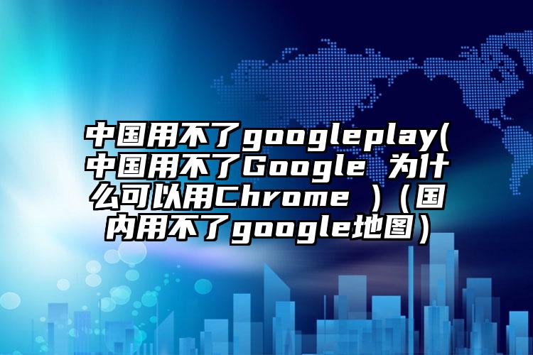 中国用不了googleplay(中国用不了Google 为什么可以用Chrome )（国内用不了google地图）