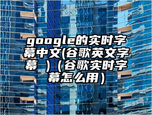 google的实时字幕中文(谷歌英文字幕 )（谷歌实时字幕怎么用）