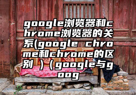 google浏览器和chrome浏览器的关系(google chrome和chrome的区别 )（google与goog