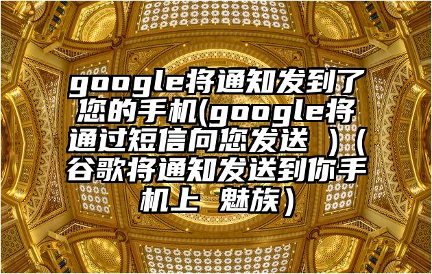 google将通知发到了您的手机(google将通过短信向您发送 )（谷歌将通知发送到你手机上 魅族）