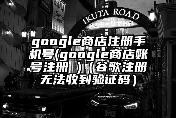 google商店注册手机号(google商店账号注册 )（谷歌注册无法收到验证码）