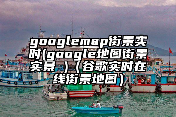 googlemap街景实时(google地图街景实景 )（谷歌实时在线街景地图）