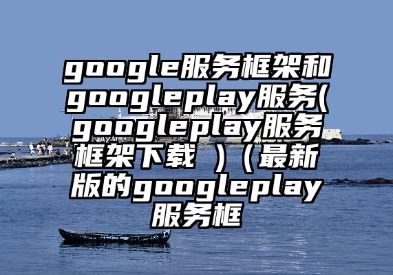 google服务框架和googleplay服务(googleplay服务框架下载 )（最新版的googleplay服务框