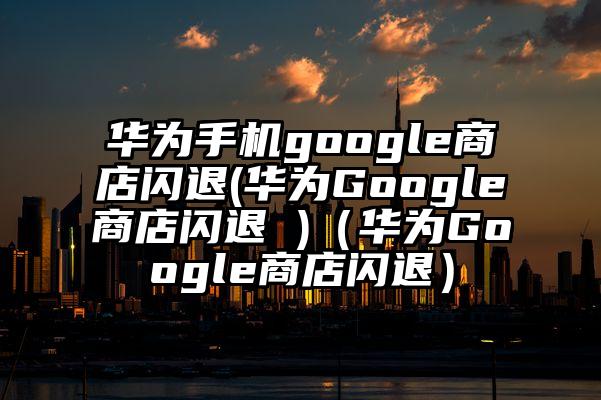 华为手机google商店闪退(华为Google商店闪退 )（华为Google商店闪退）