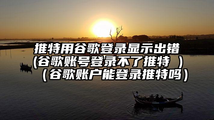 推特用谷歌登录显示出错(谷歌账号登录不了推特 )（谷歌账户能登录推特吗）