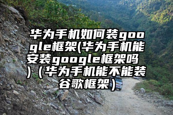 华为手机如何装google框架(华为手机能安装google框架吗 )（华为手机能不能装谷歌框架）