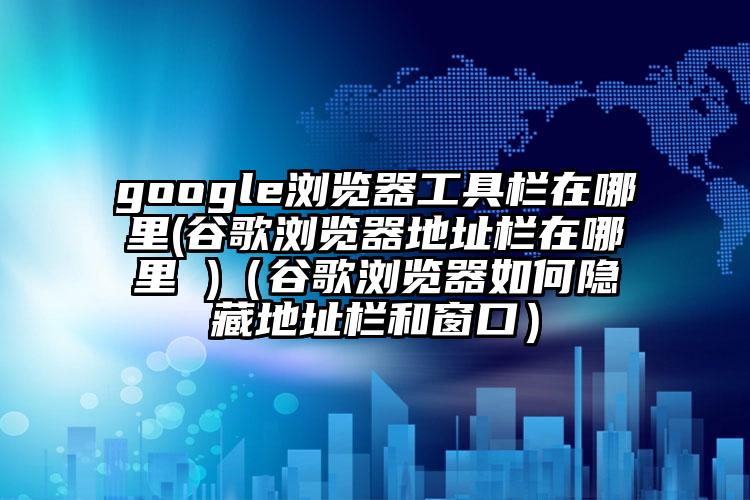 google浏览器工具栏在哪里(谷歌浏览器地址栏在哪里 )（谷歌浏览器如何隐藏地址栏和窗口）