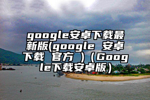 google安卓下载最新版(google 安卓下载 官方 )（Google下载安卓版）