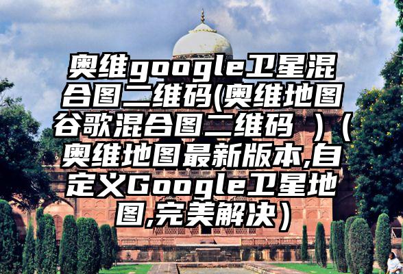 奥维google卫星混合图二维码(奥维地图谷歌混合图二维码 )（奥维地图最新版本,自定义Google卫星地图,完美解决）