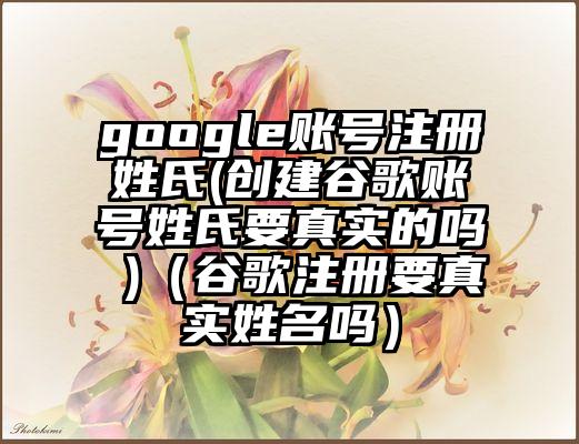 google账号注册姓氏(创建谷歌账号姓氏要真实的吗 )（谷歌注册要真实姓名吗）