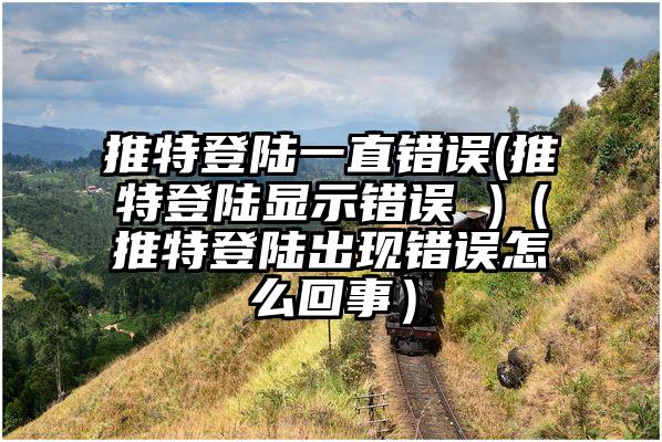 推特登陆一直错误(推特登陆显示错误 )（推特登陆出现错误怎么回事）