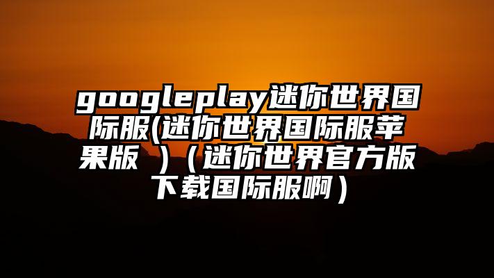 googleplay迷你世界国际服(迷你世界国际服苹果版 )（迷你世界官方版下载国际服啊）