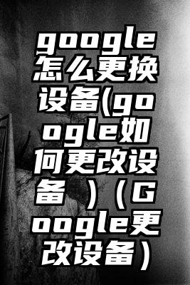 google怎么更换设备(google如何更改设备 )（Google更改设备）