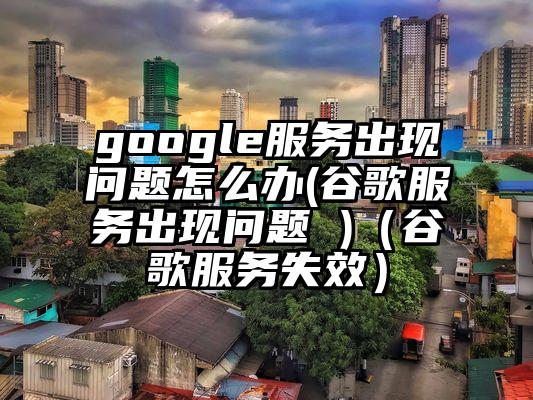 google服务出现问题怎么办(谷歌服务出现问题 )（谷歌服务失效）