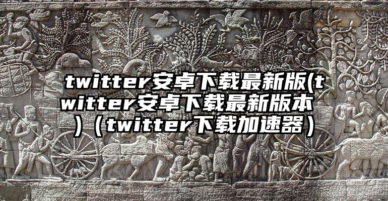 twitter安卓下载最新版(twitter安卓下载最新版本 )（twitter下载加速器）