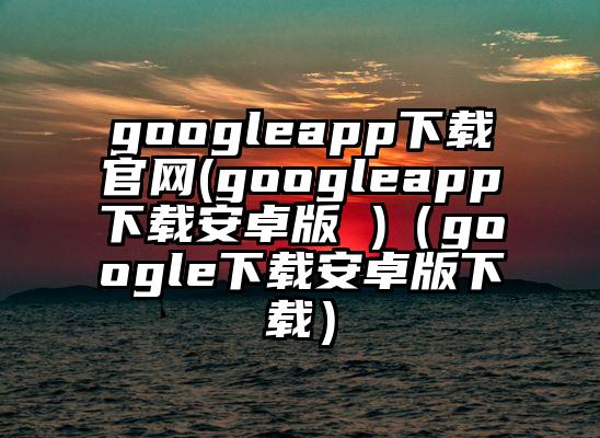 googleapp下载官网(googleapp下载安卓版 )（google下载安卓版下载）