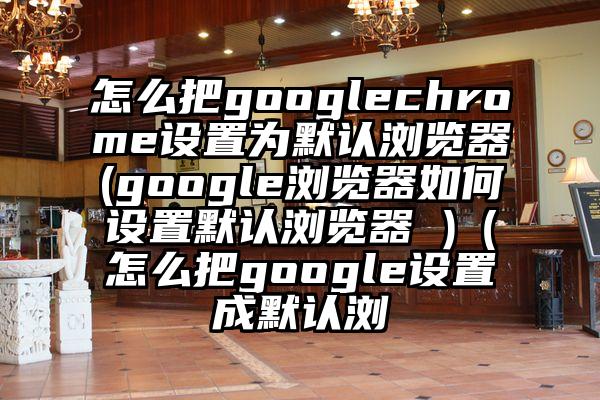 怎么把googlechrome设置为默认浏览器(google浏览器如何设置默认浏览器 )（怎么把google设置成默认浏