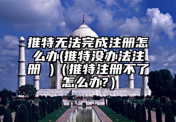 推特无法完成注册怎么办(推特没办法注册 )（推特注册不了怎么办?）