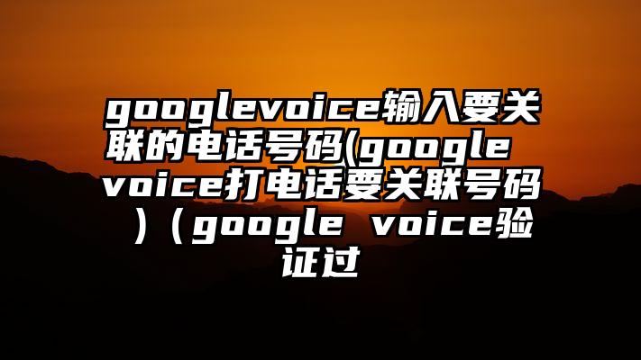 googlevoice输入要关联的电话号码(google voice打电话要关联号码 )（google voice验证过