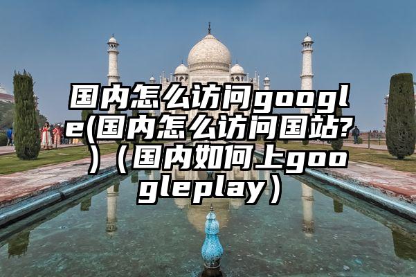 国内怎么访问google(国内怎么访问国站? )（国内如何上googleplay）