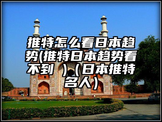 推特怎么看日本趋势(推特日本趋势看不到 )（日本推特名人）