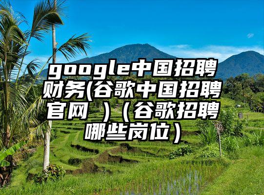 google中国招聘财务(谷歌中国招聘官网 )（谷歌招聘哪些岗位）