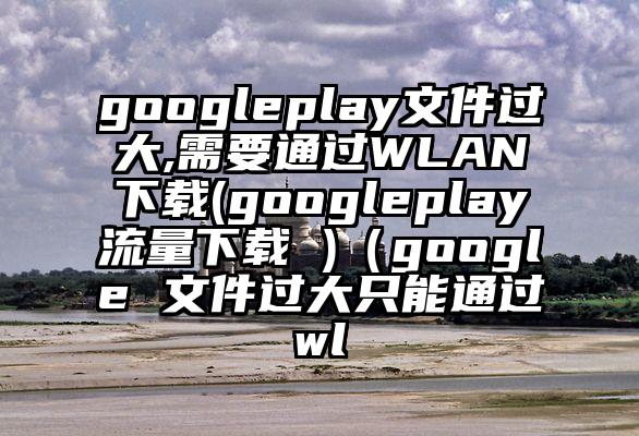 googleplay文件过大,需要通过WLAN下载(googleplay流量下载 )（google 文件过大只能通过wl
