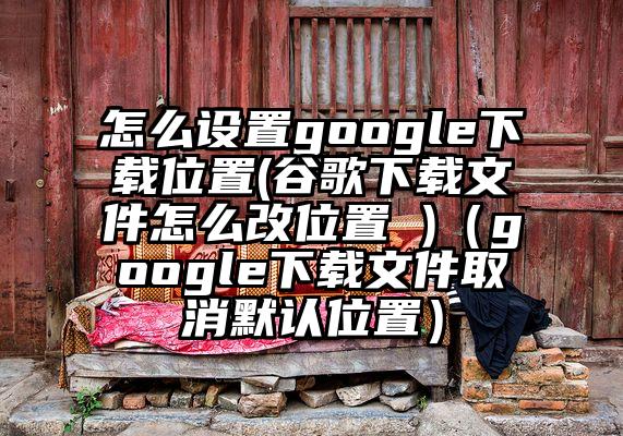 怎么设置google下载位置(谷歌下载文件怎么改位置 )（google下载文件取消默认位置）